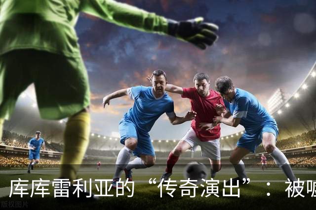 库库雷利亚的“传奇演出”：被嘘的舞台剧及惊险红牌重现